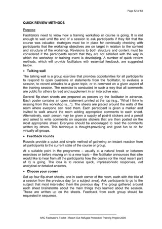 Page 52 of 83
_________________________________________________
ARC Facilitator’s Toolkit - Reach Out Refugee Protection Training Project 2005
QUICK REVIEW METHODS
Purpose
Facilitators need to know how a training workshop or course is going. It is not
enough to wait until the end of a session to ask participants if they felt that the
course was valuable: strategies must be in place for continually checking with
participants that the workshop objectives are on target in relation to the content
and structure of the workshop. Revisions to both structure and content must be
considered if the participants record that they are not satisfied with the way in
which the workshop or training event is developing. A number of quick review
methods, which will provide facilitators with essential feedback, are suggested
below.
· Talking wall
The talking wall is a group exercise that provides opportunities for all participants
to respond to open questions or statements from the facilitator, to evaluate a
session, to record attitudes to a given topic, or to comment on a given aspect of
the training session. The exercise is conducted in such a way that all comments
are public for others to read and supplement in an interactive way.
Several flip-chart sheets are prepared as posters by the facilitator in advance.
Each poster contains an open statement printed at the top (e.g., “What I think is
missing from this workshop is…”). The sheets are placed around the walls of the
room where everyone can read them. Each participant is given a marker and
invited to walk around the room adding appropriate comments to each sheet.
Alternatively, each person may be given a supply of post-it stickers and a pencil
and asked to write comments on separate stickers that are then posted on the
most appropriate sheet. Everyone should be encouraged to read the comments
written by others. This technique is thought-provoking and good fun to do for
virtually all groups.
· Feedback rounds
Rounds provide a quick and simple method of gathering an instant reaction from
all participants to the current state of the course or group.
At a suitable point in the programme – usually at a natural break or between
exercises or before moving on to a new topic – the facilitator announces that s/he
would like to hear from all the participants how the course (or the most recent part
of it) is going. The idea is to receive quick, impressionistic responses, not
analytical or detailed answers.
· Choose your corner
Set up four flip-chart sheets, one in each corner of the room, each with the title of
a session from the previous day (or a subject area). Ask participants to go to the
subject that most interested them the previous day. The group gathered around
each sheet brainstorms about the main things they learned about the session.
These are written up on the sheets. Feedback from each group should be
requested in sequence.
 