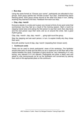 Page 53 of 83
_________________________________________________
ARC Facilitator’s Toolkit - Reach Out Refugee Protection Training Project 2005
· Bus stop
Using the same format as ”Choose your corner”, participants are allocated to four
groups. Each group spends two minutes at each “bus stop”, brainstorming about
learning points. Each group moves around to the other bus stops in turn, adding
anything they learned to the lists. Feedback from each bus stop.
· Clap, clap, <word>
Everyone stands in a circle and is given one minute to think of one word (only) that
summarises how they feel as a result of the training session. Start a round by
clapping hands twice and asking the first person to say their word; then clap twice
and the next person says their word, and so on around the circle. Get a good
rhythm going:
Clap, clap, <word>, clap, clap, <word> … going right round the group.
Stop the clapping and ask each person, in turn, to explain briefly why they chose
their word.
End with another round of clap, clap <word> (repeating their chosen word).
· Continuum cards
These can be used to check participants’ views of the workshop. The facilitator
should write pairs of cards and set them out as a continuum on the floor with a few
metres between the cards. Examples of pairs would be: very interesting ßà very
boring; very relevant ßà not relevant. Participants are given a blank card and
asked to vote (anonymously as far as the facilitators are concerned) by placing
their card on the appropriate place on the continuum.
 