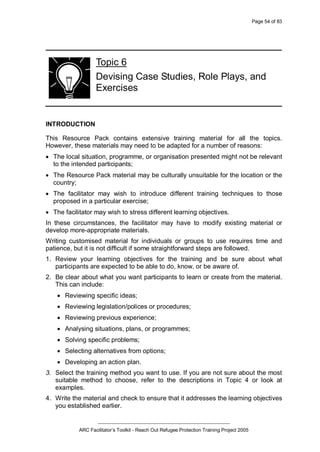 Page 54 of 83
_________________________________________________
ARC Facilitator’s Toolkit - Reach Out Refugee Protection Training Project 2005
Topic 6
Devising Case Studies, Role Plays, and
Exercises
INTRODUCTION
This Resource Pack contains extensive training material for all the topics.
However, these materials may need to be adapted for a number of reasons:
· The local situation, programme, or organisation presented might not be relevant
to the intended participants;
· The Resource Pack material may be culturally unsuitable for the location or the
country;
· The facilitator may wish to introduce different training techniques to those
proposed in a particular exercise;
· The facilitator may wish to stress different learning objectives.
In these circumstances, the facilitator may have to modify existing material or
develop more-appropriate materials.
Writing customised material for individuals or groups to use requires time and
patience, but it is not difficult if some straightforward steps are followed.
1. Review your learning objectives for the training and be sure about what
participants are expected to be able to do, know, or be aware of.
2. Be clear about what you want participants to learn or create from the material.
This can include:
· Reviewing specific ideas;
· Reviewing legislation/polices or procedures;
· Reviewing previous experience;
· Analysing situations, plans, or programmes;
· Solving specific problems;
· Selecting alternatives from options;
· Developing an action plan.
3. Select the training method you want to use. If you are not sure about the most
suitable method to choose, refer to the descriptions in Topic 4 or look at
examples.
4. Write the material and check to ensure that it addresses the learning objectives
you established earlier.
 