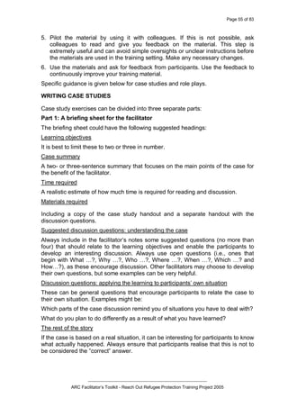 Page 55 of 83
_________________________________________________
ARC Facilitator’s Toolkit - Reach Out Refugee Protection Training Project 2005
5. Pilot the material by using it with colleagues. If this is not possible, ask
colleagues to read and give you feedback on the material. This step is
extremely useful and can avoid simple oversights or unclear instructions before
the materials are used in the training setting. Make any necessary changes.
6. Use the materials and ask for feedback from participants. Use the feedback to
continuously improve your training material.
Specific guidance is given below for case studies and role plays.
WRITING CASE STUDIES
Case study exercises can be divided into three separate parts:
Part 1: A briefing sheet for the facilitator
The briefing sheet could have the following suggested headings:
Learning objectives
It is best to limit these to two or three in number.
Case summary
A two- or three-sentence summary that focuses on the main points of the case for
the benefit of the facilitator.
Time required
A realistic estimate of how much time is required for reading and discussion.
Materials required
Including a copy of the case study handout and a separate handout with the
discussion questions.
Suggested discussion questions: understanding the case
Always include in the facilitator’s notes some suggested questions (no more than
four) that should relate to the learning objectives and enable the participants to
develop an interesting discussion. Always use open questions (i.e., ones that
begin with What …?, Why …?, Who …?, Where …?, When …?, Which …? and
How…?), as these encourage discussion. Other facilitators may choose to develop
their own questions, but some examples can be very helpful.
Discussion questions: applying the learning to participants’ own situation
These can be general questions that encourage participants to relate the case to
their own situation. Examples might be:
Which parts of the case discussion remind you of situations you have to deal with?
What do you plan to do differently as a result of what you have learned?
The rest of the story
If the case is based on a real situation, it can be interesting for participants to know
what actually happened. Always ensure that participants realise that this is not to
be considered the ”correct” answer.
 