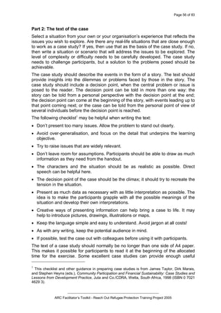 Page 56 of 83
_________________________________________________
ARC Facilitator’s Toolkit - Reach Out Refugee Protection Training Project 2005
Part 2: The text of the case
Select a situation from your own or your organisation’s experience that reflects the
issues you wish to explore. Are there any real-life situations that are close enough
to work as a case study? If yes, then use that as the basis of the case study. If no,
then write a situation or scenario that will address the issues to be explored. The
level of complexity or difficulty needs to be carefully developed. The case study
needs to challenge participants, but a solution to the problems posed should be
achievable.
The case study should describe the events in the form of a story. The text should
provide insights into the dilemmas or problems faced by those in the story. The
case study should include a decision point, when the central problem or issue is
posed to the reader. The decision point can be told in more than one way: the
story can be told from a personal perspective with the decision point at the end;
the decision point can come at the beginning of the story, with events leading up to
that point coming next; or the case can be told from the personal point of view of
several individuals before the decision point is reached.
The following checklist1
may be helpful when writing the text:
· Don’t present too many issues. Allow the problem to stand out clearly.
· Avoid over-generalisation, and focus on the detail that underpins the learning
objective.
· Try to raise issues that are widely relevant.
· Don’t leave room for assumptions. Participants should be able to draw as much
information as they need from the handout.
· The characters and the situation should be as realistic as possible. Direct
speech can be helpful here.
· The decision point of the case should be the climax; it should try to recreate the
tension in the situation.
· Present as much data as necessary with as little interpretation as possible. The
idea is to make the participants grapple with all the possible meanings of the
situation and develop their own interpretations.
· Creative ways of presenting information can help bring a case to life. It may
help to introduce pictures, drawings, illustrations or maps.
· Keep the language simple and easy to understand. Avoid jargon at all costs!
· As with any writing, keep the potential audience in mind.
· If possible, test the case out with colleagues before using it with participants.
The text of a case study should normally be no longer than one side of A4 paper.
This makes it possible for participants to read it at the beginning of the allocated
time for the exercise. Some excellent case studies can provide enough useful
1
This checklist and other guidance in preparing case studies is from James Taylor, Dirk Marais,
and Stephen Heyns (eds.), Community Participation and Financial Sustainability: Case Studies and
Lessons from Development Practice, Juta and Co./CDRA, Wetta, South Africa, 1998 (ISBN 0 7021
4629 3).
 
