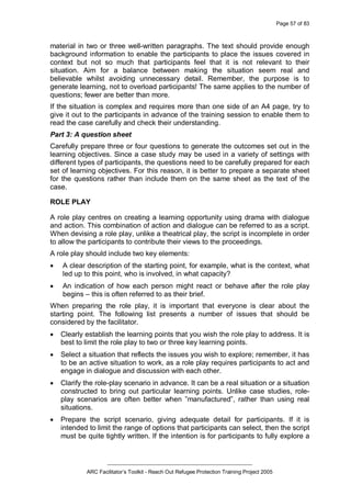 Page 57 of 83
_________________________________________________
ARC Facilitator’s Toolkit - Reach Out Refugee Protection Training Project 2005
material in two or three well-written paragraphs. The text should provide enough
background information to enable the participants to place the issues covered in
context but not so much that participants feel that it is not relevant to their
situation. Aim for a balance between making the situation seem real and
believable whilst avoiding unnecessary detail. Remember, the purpose is to
generate learning, not to overload participants! The same applies to the number of
questions; fewer are better than more.
If the situation is complex and requires more than one side of an A4 page, try to
give it out to the participants in advance of the training session to enable them to
read the case carefully and check their understanding.
Part 3: A question sheet
Carefully prepare three or four questions to generate the outcomes set out in the
learning objectives. Since a case study may be used in a variety of settings with
different types of participants, the questions need to be carefully prepared for each
set of learning objectives. For this reason, it is better to prepare a separate sheet
for the questions rather than include them on the same sheet as the text of the
case.
ROLE PLAY
A role play centres on creating a learning opportunity using drama with dialogue
and action. This combination of action and dialogue can be referred to as a script.
When devising a role play, unlike a theatrical play, the script is incomplete in order
to allow the participants to contribute their views to the proceedings.
A role play should include two key elements:
· A clear description of the starting point, for example, what is the context, what
led up to this point, who is involved, in what capacity?
· An indication of how each person might react or behave after the role play
begins – this is often referred to as their brief.
When preparing the role play, it is important that everyone is clear about the
starting point. The following list presents a number of issues that should be
considered by the facilitator.
· Clearly establish the learning points that you wish the role play to address. It is
best to limit the role play to two or three key learning points.
· Select a situation that reflects the issues you wish to explore; remember, it has
to be an active situation to work, as a role play requires participants to act and
engage in dialogue and discussion with each other.
· Clarify the role-play scenario in advance. It can be a real situation or a situation
constructed to bring out particular learning points. Unlike case studies, role-
play scenarios are often better when ”manufactured”, rather than using real
situations.
· Prepare the script scenario, giving adequate detail for participants. If it is
intended to limit the range of options that participants can select, then the script
must be quite tightly written. If the intention is for participants to fully explore a
 