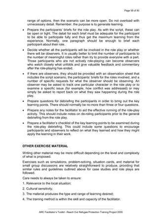Page 58 of 83
_________________________________________________
ARC Facilitator’s Toolkit - Reach Out Refugee Protection Training Project 2005
range of options, then the scenario can be more open. Do not overload with
unnecessary detail. Remember, the purpose is to generate learning.
· Prepare the participants’ briefs for the role play. As with the script, these can
be open or tight. The detail for each brief must be adequate for the participant
to be able to participate fully and thus get the maximum learning from the
experience. Normally, one paragraph should be enough to brief each
participant about their role.
· Decide whether all the participants will be involved in the role play or whether
there will be observers. It is usually better to limit the number of participants to
the number of meaningful roles rather than try to provide everyone with a part.
Those participants who are not actively role-playing can become observers
who watch closely what unfolds and give valuable feedback and commentary
after the role-playing has ended.
· If there are observers, they should be provided with an observation sheet that
includes the script scenario, the participants’ briefs for the roles involved, and a
number of specific requests for what the observer should be observing. An
observer may be asked to track one particular character in the role play or to
examine a specific issue (for example, how conflict was addressed) or may
simply be asked to report back on what they saw happening during the role
play.
· Prepare questions for debriefing the participants in order to bring out the key
learning points. There should normally be no more than three or four questions.
· Prepare any notes for the facilitator to aid the effective running of the role-play
activity. This should include notes on de-roling participants prior to the general
debriefing from the role play.
· Prepare a facilitator’s checklist of the key learning points to be examined during
the role-play debriefing. This could include some questions to encourage
participants and observers to reflect on what they learned and how they might
apply the learning in their work.
OTHER EXERCISE MATERIAL
Writing other material may be more difficult depending on the level and complexity
of what is proposed.
Exercises such as simulations, problem-solving, situation cards, and material for
small group discussions are relatively straightforward to produce, providing that
similar rules and guidelines outlined above for case studies and role plays are
followed.
Care needs to always be taken to ensure:
1. Relevance to the local situation;
2. Cultural sensitivity;
3. The material produces the type and range of learning desired;
4. The training method is within the skill and capacity of the facilitator.
 