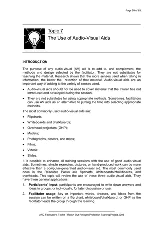 Page 59 of 83
_________________________________________________
ARC Facilitator’s Toolkit - Reach Out Refugee Protection Training Project 2005
Topic 7
The Use of Audio-Visual Aids
INTRODUCTION
The purpose of any audio-visual (AV) aid is to add to, and complement, the
methods and design selected by the facilitator. They are not substitutes for
teaching the material. Research shows that the more senses used when taking in
information, the better the retention of that material. Audio-visual aids are an
important way of adding to the variety of senses used.
· Audio-visual aids should not be used to cover material that the trainer has not
introduced and developed during the session.
· They are not substitutes for using appropriate methods. Sometimes, facilitators
can use AV aids as an alternative to putting the time into selecting appropriate
methods.
The most commonly used audio-visual aids are:
· Flipcharts;
· Whiteboards and chalkboards;
· Overhead projectors (OHP);
· Models;
· Photographs, posters, and maps;
· Films;
· Videos;
· Slides.
It is possible to enhance all training sessions with the use of good audio-visual
aids. Sometimes, simple examples, pictures, or hand-produced work can be more
effective than a computer-generated audio-visual aid. The most commonly used
ones in the Resource Packs are flipcharts, whiteboards/chalkboards, and
overheads. This topic will review the use of these three audio-visual aids. They
have three general applications.
1. Participants’ input: participants are encouraged to write down answers and
ideas in groups, or individually, for later discussion or use.
2. Facilitator usage: key or important words, phrases, and ideas from the
session can be written on a flip chart, whiteboard/chalkboard, or OHP as the
facilitator leads the group through the learning.
 