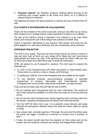 Page 60 of 83
_________________________________________________
ARC Facilitator’s Toolkit - Reach Out Refugee Protection Training Project 2005
3. Prepared material: the facilitator prepares material before arriving at the
workshop (this usually applies to flip charts and OHPs, as it is difficult to
prepare boards in advance).
The following are ideas and good practices to improve the use of these three AV
aids.
FLIP CHARTS & WHITEBOARDS OR CHALKBOARDS
These are the simplest of the audio-visual aids, because very little can go wrong.
Stick newsprint on a suitable wall as a good substitute if a stand is not available.
The size of the trainer’s writing is important if the material is to be read. Write
clearly and increase the size of the writing if the audience is farther away.
Colour is important: Remember to use strong or bold colours and avoid red and
green together, as, with colour blindness, this can occasionally cause confusion.
OVERHEAD PROJECTOR
The OHP is very simple. There are two main things that can go wrong. A bulb or a
fuse can blow, both of which are very simple to fix. Make sure you know where
replacements are before you start. If the electricity goes off, there is little you can
do about this except have alternative ways to share the information.
OHPs are easiest to use if prepared in advance. The main ways to prepare the
materials are:
· To write on the transparencies with either permanent or water-soluble pens.
These come in a variety or colours, shapes, and thickness.
· To photocopy material. Ensure the transparencies are suitable for the copier!
· To use standard computer word-processing packages or specialist
programmes to produce high-quality and multi-coloured material.
Transparencies can be printed using ink-jet, bubble-jet, and laser printers.
There are some simple rules that will help the use of OHPs:
· Do not overload each transparency with too much information. The content of
each sheet should be readable in a short time and made up of the key learning
points.
· Do not use too many transparencies. Avoid projecting each and every idea onto
the screen; overusing transparencies will reduce their individual impact.
· Turn the OHP off when not in use. It is a powerful visual stimulus and easily
distracts the participants’ attention away from what the trainer might be saying
or doing.
· Use a large, bold, and plain type face. The larger the room and the farther away
the group, the bigger it should be: a minimum is 16-point and, if possible, in
bold.
· Finally, the trainer should read from the projector (or from notes) and not the
screen, face the audience, maintain eye contact, and engage them directly.
 