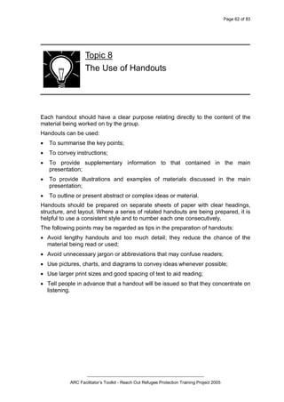 Page 62 of 83
_________________________________________________
ARC Facilitator’s Toolkit - Reach Out Refugee Protection Training Project 2005
Topic 8
The Use of Handouts
Each handout should have a clear purpose relating directly to the content of the
material being worked on by the group.
Handouts can be used:
· To summarise the key points;
· To convey instructions;
· To provide supplementary information to that contained in the main
presentation;
· To provide illustrations and examples of materials discussed in the main
presentation;
· To outline or present abstract or complex ideas or material.
Handouts should be prepared on separate sheets of paper with clear headings,
structure, and layout. Where a series of related handouts are being prepared, it is
helpful to use a consistent style and to number each one consecutively.
The following points may be regarded as tips in the preparation of handouts:
· Avoid lengthy handouts and too much detail; they reduce the chance of the
material being read or used;
· Avoid unnecessary jargon or abbreviations that may confuse readers;
· Use pictures, charts, and diagrams to convey ideas whenever possible;
· Use larger print sizes and good spacing of text to aid reading;
· Tell people in advance that a handout will be issued so that they concentrate on
listening.
 