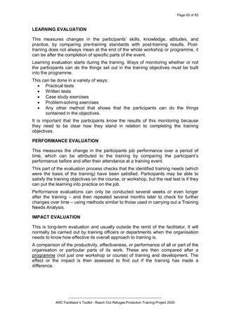 Page 65 of 83
_________________________________________________
ARC Facilitator’s Toolkit - Reach Out Refugee Protection Training Project 2005
LEARNING EVALUATION
This measures changes in the participants’ skills, knowledge, attitudes, and
practice, by comparing pre-training standards with post-training results. Post-
training does not always mean at the end of the whole workshop or programme, it
can be after the completion of specific parts of the event.
Learning evaluation starts during the training. Ways of monitoring whether or not
the participants can do the things set out in the training objectives must be built
into the programme.
This can be done in a variety of ways;
· Practical tests
· Written tests
· Case study exercises
· Problem-solving exercises
· Any other method that shows that the participants can do the things
contained in the objectives.
It is important that the participants know the results of this monitoring because
they need to be clear how they stand in relation to completing the training
objectives.
PERFORMANCE EVALUATION
This measures the change in the participants job performance over a period of
time, which can be attributed to the training by comparing the participant’s
performance before and after their attendance at a training event.
This part of the evaluation process checks that the identified training needs (which
were the basis of the training) have been satisfied. Participants may be able to
satisfy the training objectives on the course, or workshop, but the real test is if they
can put the learning into practice on the job.
Performance evaluations can only be conducted several weeks or even longer
after the training – and then repeated several months later to check for further
changes over time – using methods similar to those used in carrying out a Training
Needs Analysis.
IMPACT EVALUATION
This is long-term evaluation and usually outside the remit of the facilitator. It will
normally be carried out by training officers or departments when the organisation
needs to know how effective its overall approach to training is.
A comparison of the productivity, effectiveness, or performance of all or part of the
organisation or particular parts of its work. These are then compared after a
programme (not just one workshop or course) of training and development. The
effect or the impact is then assessed to find out if the training has made a
difference.
 
