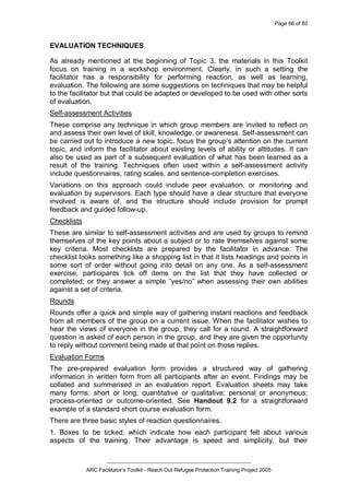 Page 66 of 83
_________________________________________________
ARC Facilitator’s Toolkit - Reach Out Refugee Protection Training Project 2005
EVALUATION TECHNIQUES
As already mentioned at the beginning of Topic 3, the materials in this Toolkit
focus on training in a workshop environment. Clearly, in such a setting the
facilitator has a responsibility for performing reaction, as well as learning,
evaluation. The following are some suggestions on techniques that may be helpful
to the facilitator but that could be adapted or developed to be used with other sorts
of evaluation.
Self-assessment Activities
These comprise any technique in which group members are invited to reflect on
and assess their own level of skill, knowledge, or awareness. Self-assessment can
be carried out to introduce a new topic, focus the group’s attention on the current
topic, and inform the facilitator about existing levels of ability or attitudes. It can
also be used as part of a subsequent evaluation of what has been learned as a
result of the training. Techniques often used within a self-assessment activity
include questionnaires, rating scales, and sentence-completion exercises.
Variations on this approach could include peer evaluation, or monitoring and
evaluation by supervisors. Each type should have a clear structure that everyone
involved is aware of, and the structure should include provision for prompt
feedback and guided follow-up.
Checklists
These are similar to self-assessment activities and are used by groups to remind
themselves of the key points about a subject or to rate themselves against some
key criteria. Most checklists are prepared by the facilitator in advance. The
checklist looks something like a shopping list in that it lists headings and points in
some sort of order without going into detail on any one. As a self-assessment
exercise, participants tick off items on the list that they have collected or
completed; or they answer a simple ”yes/no” when assessing their own abilities
against a set of criteria.
Rounds
Rounds offer a quick and simple way of gathering instant reactions and feedback
from all members of the group on a current issue. When the facilitator wishes to
hear the views of everyone in the group, they call for a round. A straightforward
question is asked of each person in the group, and they are given the opportunity
to reply without comment being made at that point on those replies.
Evaluation Forms
The pre-prepared evaluation form provides a structured way of gathering
information in written form from all participants after an event. Findings may be
collated and summarised in an evaluation report. Evaluation sheets may take
many forms: short or long; quantitative or qualitative; personal or anonymous;
process-oriented or outcome-oriented. See Handout 9.2 for a straightforward
example of a standard short course evaluation form.
There are three basic styles of reaction questionnaires.
1. Boxes to be ticked, which indicate how each participant felt about various
aspects of the training. Their advantage is speed and simplicity, but their
 