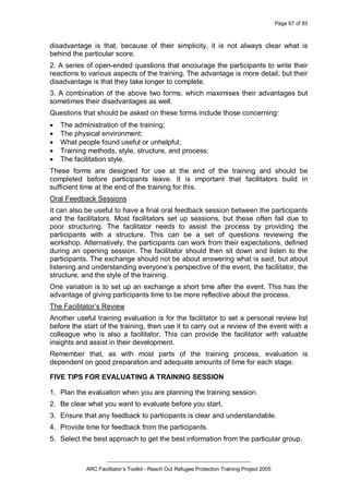 Page 67 of 83
_________________________________________________
ARC Facilitator’s Toolkit - Reach Out Refugee Protection Training Project 2005
disadvantage is that, because of their simplicity, it is not always clear what is
behind the particular score.
2. A series of open-ended questions that encourage the participants to write their
reactions to various aspects of the training. The advantage is more detail, but their
disadvantage is that they take longer to complete.
3. A combination of the above two forms, which maximises their advantages but
sometimes their disadvantages as well.
Questions that should be asked on these forms include those concerning:
· The administration of the training;
· The physical environment;
· What people found useful or unhelpful;
· Training methods, style, structure, and process;
· The facilitation style.
These forms are designed for use at the end of the training and should be
completed before participants leave. It is important that facilitators build in
sufficient time at the end of the training for this.
Oral Feedback Sessions
It can also be useful to have a final oral feedback session between the participants
and the facilitators. Most facilitators set up sessions, but these often fail due to
poor structuring. The facilitator needs to assist the process by providing the
participants with a structure. This can be a set of questions reviewing the
workshop. Alternatively, the participants can work from their expectations, defined
during an opening session. The facilitator should then sit down and listen to the
participants. The exchange should not be about answering what is said, but about
listening and understanding everyone’s perspective of the event, the facilitator, the
structure, and the style of the training.
One variation is to set up an exchange a short time after the event. This has the
advantage of giving participants time to be more reflective about the process.
The Facilitator’s Review
Another useful training evaluation is for the facilitator to set a personal review list
before the start of the training, then use it to carry out a review of the event with a
colleague who is also a facilitator. This can provide the facilitator with valuable
insights and assist in their development.
Remember that, as with most parts of the training process, evaluation is
dependent on good preparation and adequate amounts of time for each stage.
FIVE TIPS FOR EVALUATING A TRAINING SESSION
1. Plan the evaluation when you are planning the training session.
2. Be clear what you want to evaluate before you start.
3. Ensure that any feedback to participants is clear and understandable.
4. Provide time for feedback from the participants.
5. Select the best approach to get the best information from the particular group.
 