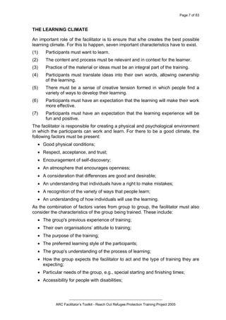 Page 7 of 83
_________________________________________________
ARC Facilitator’s Toolkit - Reach Out Refugee Protection Training Project 2005
THE LEARNING CLIMATE
An important role of the facilitator is to ensure that s/he creates the best possible
learning climate. For this to happen, seven important characteristics have to exist.
(1) Participants must want to learn.
(2) The content and process must be relevant and in context for the learner.
(3) Practice of the material or ideas must be an integral part of the training.
(4) Participants must translate ideas into their own words, allowing ownership
of the learning.
(5) There must be a sense of creative tension formed in which people find a
variety of ways to develop their learning.
(6) Participants must have an expectation that the learning will make their work
more effective.
(7) Participants must have an expectation that the learning experience will be
fun and positive.
The facilitator is responsible for creating a physical and psychological environment
in which the participants can work and learn. For there to be a good climate, the
following factors must be present:
· Good physical conditions;
· Respect, acceptance, and trust;
· Encouragement of self-discovery;
· An atmosphere that encourages openness;
· A consideration that differences are good and desirable;
· An understanding that individuals have a right to make mistakes;
· A recognition of the variety of ways that people learn;
· An understanding of how individuals will use the learning.
As the combination of factors varies from group to group, the facilitator must also
consider the characteristics of the group being trained. These include:
· The group's previous experience of training;
· Their own organisations’ attitude to training;
· The purpose of the training;
· The preferred learning style of the participants;
· The group's understanding of the process of learning;
· How the group expects the facilitator to act and the type of training they are
expecting;
· Particular needs of the group, e.g., special starting and finishing times;
· Accessibility for people with disabilities;
 