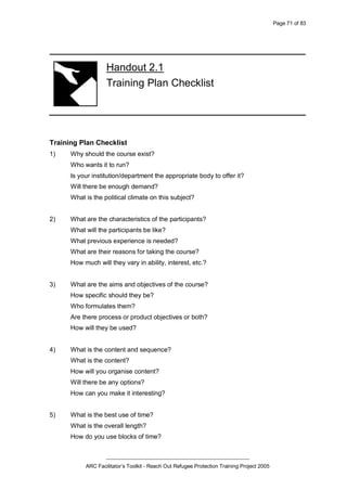 Page 71 of 83
_________________________________________________
ARC Facilitator’s Toolkit - Reach Out Refugee Protection Training Project 2005
Handout 2.1
Training Plan Checklist
Training Plan Checklist
1) Why should the course exist?
Who wants it to run?
Is your institution/department the appropriate body to offer it?
Will there be enough demand?
What is the political climate on this subject?
2) What are the characteristics of the participants?
What will the participants be like?
What previous experience is needed?
What are their reasons for taking the course?
How much will they vary in ability, interest, etc.?
3) What are the aims and objectives of the course?
How specific should they be?
Who formulates them?
Are there process or product objectives or both?
How will they be used?
4) What is the content and sequence?
What is the content?
How will you organise content?
Will there be any options?
How can you make it interesting?
5) What is the best use of time?
What is the overall length?
How do you use blocks of time?
 
