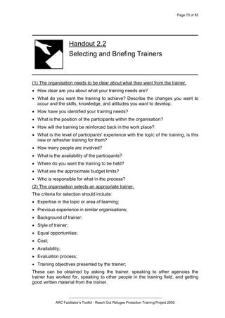 Page 73 of 83
_________________________________________________
ARC Facilitator’s Toolkit - Reach Out Refugee Protection Training Project 2005
Handout 2.2
Selecting and Briefing Trainers
(1) The organisation needs to be clear about what they want from the trainer.
· How clear are you about what your training needs are?
· What do you want the training to achieve? Describe the changes you want to
occur and the skills, knowledge, and attitudes you want to develop.
· How have you identified your training needs?
· What is the position of the participants within the organisation?
· How will the training be reinforced back in the work place?
· What is the level of participants' experience with the topic of the training, is this
new or refresher training for them?
· How many people are involved?
· What is the availability of the participants?
· Where do you want the training to be held?
· What are the approximate budget limits?
· Who is responsible for what in the process?
(2) The organisation selects an appropriate trainer.
The criteria for selection should include:
· Expertise in the topic or area of learning;
· Previous experience in similar organisations;
· Background of trainer;
· Style of trainer;
· Equal opportunities;
· Cost;
· Availability;
· Evaluation process;
· Training objectives presented by the trainer;
These can be obtained by asking the trainer, speaking to other agencies the
trainer has worked for, speaking to other people in the training field, and getting
good written material from the trainer.
 