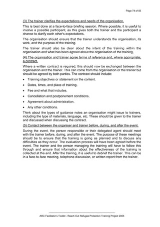 Page 74 of 83
_________________________________________________
ARC Facilitator’s Toolkit - Reach Out Refugee Protection Training Project 2005
(3) The trainer clarifies the expectations and needs of the organisation.
This is best done at a face-to-face briefing session. Where possible, it is useful to
involve a possible participant, as this gives both the trainer and the participant a
chance to clarify each other's expectations.
The organisation should ensure that the trainer understands the organisation, its
work, and the purpose of the training.
The trainer should also be clear about the intent of the training within the
organisation and what has been agreed about the organisation of the training,
(4) The organisation and trainer agree terms of reference and, where appropriate,
a contract.
Where a written contract is required, this should now be exchanged between the
organisation and the trainer. This can come from the organisation or the trainer but
should be agreed by both parties. The contract should include:
· Training objectives or statement on the content.
· Dates, times, and place of training.
· Fee and what that includes.
· Cancellation and postponement conditions.
· Agreement about administration.
· Any other conditions.
Think about the types of guidance notes an organisation might issue to trainers,
including the type of materials, language, etc. These should be given to the trainer
and discussed when discussing the contract.
(5) Contact between the organiser and trainer before, during, and after the event.
During the event, the person responsible or their delegated agent should meet
with the trainer before, during, and after the event. The purpose of these meetings
should be to ensure that the training is going as planned and to discuss any
difficulties as they occur. The evaluation process will have been agreed before the
event. The trainer and the person managing the training will have to follow this
through and ensure that information about the effectiveness of the training is
collected at the end. After the training, it is useful to debrief the trainer. This can be
in a face-to-face meeting, telephone discussion, or written report from the trainer.
 