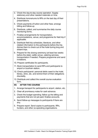 Page 79 of 83
_________________________________________________
ARC Facilitator’s Toolkit - Reach Out Refugee Protection Training Project 2005
3. Check the day-to-day course operation. Supply
stationery and other needed materials on time.
4. Distribute honorariums to RPs on the last day of their
presentations.
5. Check payments of tuition and other fees; arrange
billing and follow-up.
6. Distribute, collect, and summarise the daily course
monitoring forms.
7. Finalise arrangements for transportation,
accommodations, venue, and programme for field trip if
applicable.
8. Distribute field trip schedules, literature, and other
related information to the participants before the trip.
Advise them to check out of the hotel during long and
distant trips.
9. Prepare for the closing ceremony (at least two weeks
before the date); settle venue, catering services,
transportation if needed. Prepare programme and send
invitations.
10. Prepare certificates for participants.
11. Book transportation to send RPs and participants to
airport or bus/train station.
12. Check participants’ personal debts owed to the hotel,
library, clinic, etc. and remind them of their obligations
discreetly.
13. Distribute and collect the overall course evaluation
form.
XII. AFTER THE COURSE
1. Arrange transport for participants to airport, station, etc.
2. Clear all promissory notes for cash advance.
3. Check the budget spending; follow up the billing and
payments that are not yet paid; finalise accounts.
4. Send follow-up messages to participants if there are
any.
5. Prepare report. Send copies to participants, RPs,
funders, and other co-operating organisations.
 