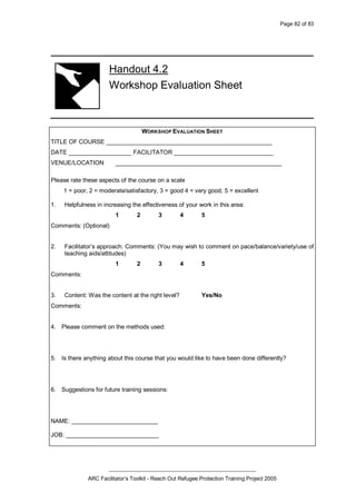 Page 82 of 83
_________________________________________________
ARC Facilitator’s Toolkit - Reach Out Refugee Protection Training Project 2005
Handout 4.2
Workshop Evaluation Sheet
WORKSHOP EVALUATION SHEET
TITLE OF COURSE __________________________________________________
DATE ___________________ FACILITATOR ______________________________
VENUE/LOCATION __________________________________________________
Please rate these aspects of the course on a scale
1 = poor, 2 = moderate/satisfactory, 3 = good 4 = very good, 5 = excellent
1. Helpfulness in increasing the effectiveness of your work in this area:
1 2 3 4 5
Comments: (Optional)
2. Facilitator’s approach: Comments: (You may wish to comment on pace/balance/variety/use of
teaching aids/attitudes)
1 2 3 4 5
Comments:
3. Content: Was the content at the right level? Yes/No
Comments:
4. Please comment on the methods used:
5. Is there anything about this course that you would like to have been done differently?
6. Suggestions for future training sessions:
NAME: __________________________
JOB: ____________________________
 