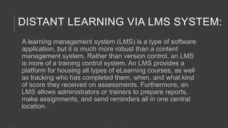 DISTANT LEARNING VIA LMS SYSTEM:
A learning management system (LMS) is a type of software
application, but it is much more robust than a content
management system. Rather than version control, an LMS
is more of a training control system. An LMS provides a
platform for housing all types of eLearning courses, as well
as tracking who has completed them, when, and what kind
of score they received on assessments. Furthermore, an
LMS allows administrators or trainers to prepare reports,
make assignments, and send reminders all in one central
location.
 