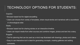 TECHNOLOGY OPTIONS FOR STUDENTS:
Capzles
• Browser-based tool for digital storytelling
• Users can choose from variety of templates, share visual stories and narratives with a soundtrack
in chronological order.
Dipity
• Browser based tool for sharing stories on an interactive timeline.
• Users can import media from other sources and combine images, photos and text into a story.
Popplet
• Tool for planning that can be used as a mind map illustrated with drawings, photos and videos.
• Easy to use interactive tool is ideal for generating concepts, creating galleries and adding
comments.
 