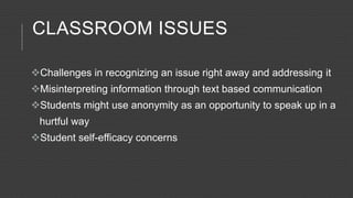 CLASSROOM ISSUES
Challenges in recognizing an issue right away and addressing it
Misinterpreting information through text based communication
Students might use anonymity as an opportunity to speak up in a
hurtful way
Student self-efficacy concerns
 