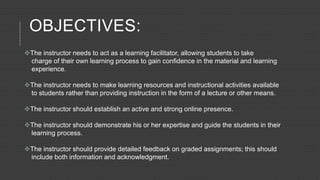 OBJECTIVES:
The instructor needs to act as a learning facilitator, allowing students to take
charge of their own learning process to gain confidence in the material and learning
experience.
The instructor needs to make learning resources and instructional activities available
to students rather than providing instruction in the form of a lecture or other means.
The instructor should establish an active and strong online presence.
The instructor should demonstrate his or her expertise and guide the students in their
learning process.
The instructor should provide detailed feedback on graded assignments; this should
include both information and acknowledgment.
 