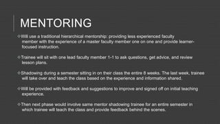 MENTORING
Will use a traditional hierarchical mentorship: providing less experienced faculty
member with the experience of a master faculty member one on one and provide learner-
focused instruction.
Trainee will sit with one lead faculty member 1-1 to ask questions, get advice, and review
lesson plans.
Shadowing during a semester sitting in on their class the entire 8 weeks. The last week, trainee
will take over and teach the class based on the experience and information shared.
Will be provided with feedback and suggestions to improve and signed off on initial teaching
experience.
Then next phase would involve same mentor shadowing trainee for an entire semester in
which trainee will teach the class and provide feedback behind the scenes.
 