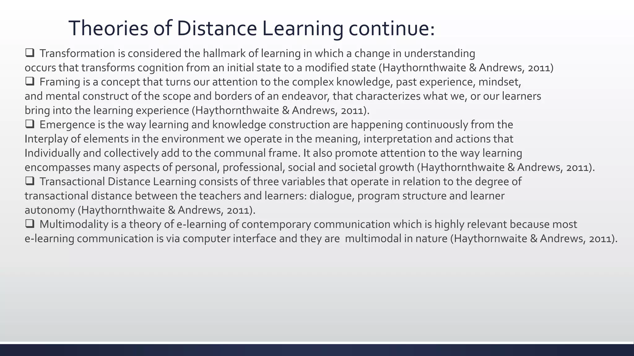 Theories of Distance Learning continue:
 Transformation is considered the hallmark of learning in which a change in understanding
occurs that transforms cognition from an initial state to a modified state (Haythornthwaite & Andrews, 2011)
 Framing is a concept that turns our attention to the complex knowledge, past experience, mindset,
and mental construct of the scope and borders of an endeavor, that characterizes what we, or our learners
bring into the learning experience (Haythornthwaite & Andrews, 2011).
 Emergence is the way learning and knowledge construction are happening continuously from the
Interplay of elements in the environment we operate in the meaning, interpretation and actions that
Individually and collectively add to the communal frame. It also promote attention to the way learning
encompasses many aspects of personal, professional, social and societal growth (Haythornthwaite & Andrews, 2011).
 Transactional Distance Learning consists of three variables that operate in relation to the degree of
transactional distance between the teachers and learners: dialogue, program structure and learner
autonomy (Haythornthwaite & Andrews, 2011).
 Multimodality is a theory of e-learning of contemporary communication which is highly relevant because most
e-learning communication is via computer interface and they are multimodal in nature (Haythornwaite & Andrews, 2011).
 