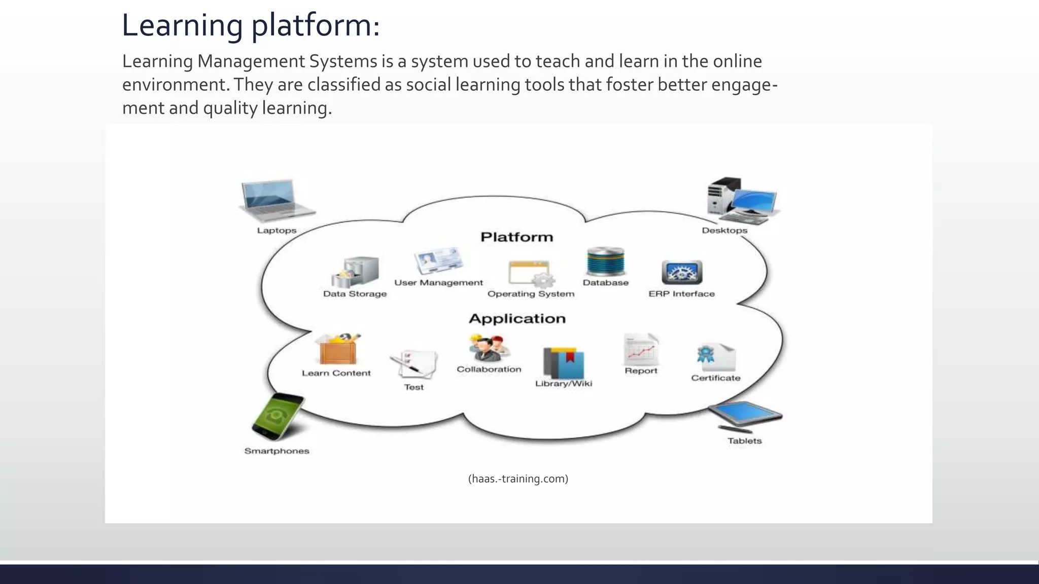 Learning platform:
Learning Management Systems is a system used to teach and learn in the online
environment.They are classified as social learning tools that foster better engage-
ment and quality learning.
(haas.-training.com)
 