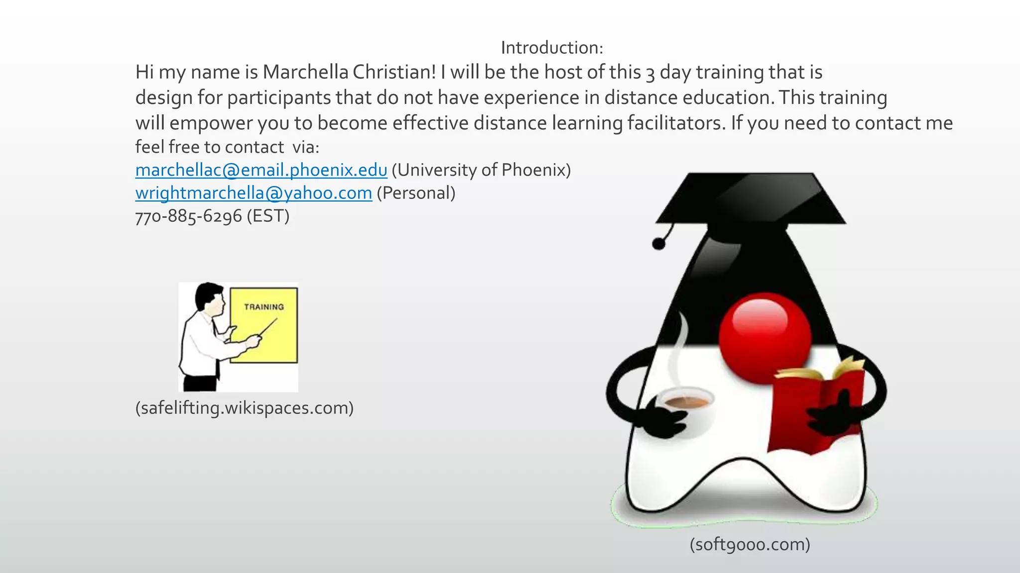 Introduction:
Hi my name is MarchellaChristian! I will be the host of this 3 day training that is
design for participants that do not have experience in distance education.This training
will empower you to become effective distance learning facilitators. If you need to contact me
feel free to contact via:
marchellac@email.phoenix.edu (University of Phoenix)
wrightmarchella@yahoo.com (Personal)
770-885-6296 (EST)
(soft9000.com)
(safelifting.wikispaces.com)
 