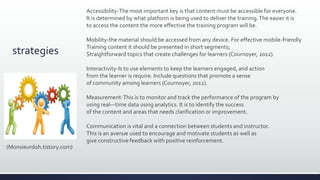 strategies
Accessibility-The most important key is that content must be accessible for everyone.
It is determined by what platform is being used to deliver the training.The easier it is
to access the content the more effective the training program will be.
Mobility-the material should be accessed from any device. For effective mobile-friendly
Training content it should be presented in short segments;
Straightforward topics that create challenges for learners (Cournoyer, 2012).
Interactivity-Is to use elements to keep the learners engaged, and action
from the learner is require. Include questions that promote a sense
of community among learners (Cournoyer, 2012).
Measurement-This is to monitor and track the performance of the program by
using real—time data using analytics. It is to identify the success
of the content and areas that needs clarification or improvement.
Communication is vital and a connection between students and instructor.
This is an avenue used to encourage and motivate students as well as
give constructive feedback with positive reinforcement.
(Monsieurdoh.tistory.com)
 