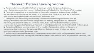 Theories of Distance Learning continue:
 Transformation is considered the hallmark of learning in which a change in understanding
occurs that transforms cognition from an initial state to a modified state (Haythornthwaite & Andrews, 2011)
 Framing is a concept that turns our attention to the complex knowledge, past experience, mindset,
and mental construct of the scope and borders of an endeavor, that characterizes what we, or our learners
bring into the learning experience (Haythornthwaite & Andrews, 2011).
 Emergence is the way learning and knowledge construction are happening continuously from the
Interplay of elements in the environment we operate in the meaning, interpretation and actions that
Individually and collectively add to the communal frame. It also promote attention to the way learning
encompasses many aspects of personal, professional, social and societal growth (Haythornthwaite & Andrews, 2011).
 Transactional Distance Learning consists of three variables that operate in relation to the degree of
transactional distance between the teachers and learners: dialogue, program structure and learner
autonomy (Haythornthwaite & Andrews, 2011).
 Multimodality is a theory of e-learning of contemporary communication which is highly relevant because most
e-learning communication is via computer interface and they are multimodal in nature (Haythornwaite & Andrews, 2011).
 