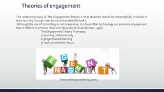 Theories of engagement
The underlying basis of The Engagement Theory is that students should be meaningfully involved in
their learning through interactive and worthwhile tasks.
Although the use of technology is not imperative, it is found that technology can promote engagement
that is difficult to achieve otherwise (Kearsley & Shneiderman, 1998).
The EngagementTheory Promotes:
1) working collaboratively
2) project based learning
3) have an authentic focus
(www.redesigmarketing.com)
 