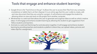 Tools that engage and enhance student learning:
 Google Drive is the “hard drive on the go”. It allows the user to access their files from any computer,
smartphone or tablet that is at their disposal. It is an online app that the user is able to create, edit
and view document that they are using for a project. It will enhance and engage the student by
allowing others to view and work on the project form another computer.
 Mindmeister is a web tool that allows the user to generate and organize ideas as well as unlock creative
ideas. It will engage and enhance student learning by allowing the student to get suggestions from
fellow students and teachers.
 Animoto is a web tool that brings fun and education together. It will engage and enhance student
learning by providing teachers and students a platform where they can upload videos, pictures and
video clips for a assignment.
(blogrelacoes.com.br)
 