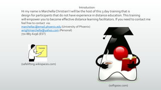 Introduction:
Hi my name is MarchellaChristian! I will be the host of this 3 day training that is
design for participants that do not have experience in distance education.This training
will empower you to become effective distance learning facilitators. If you need to contact me
feel free to contact via:
marchellac@email.phoenix.edu (University of Phoenix)
wrightmarchella@yahoo.com (Personal)
770-885-6296 (EST)
(soft9000.com)
(safelifting.wikispaces.com)
 