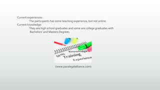 Current experiences:
The participants has some teaching experience, but not online.
Current knowledge:
They are high school graduates and some are college graduates with
Bachelors' and Masters Degrees.
(www.paralegalalliance.com)
 