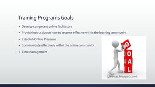 Training Programs Goals
 Develop competent online facilitators
 Provide instruction on how to become effective within the learning community
 Establish Online Presence
 Communicate effectively within the online community
 Time management
(4teens11.blogspot.com)
 