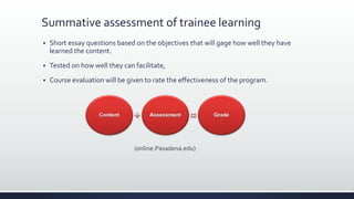 Summative assessment of trainee learning
 Short essay questions based on the objectives that will gage how well they have
learned the content.
 Tested on how well they can facilitate,
 Course evaluation will be given to rate the effectiveness of the program.
(online.Pasadena.edu)
 
