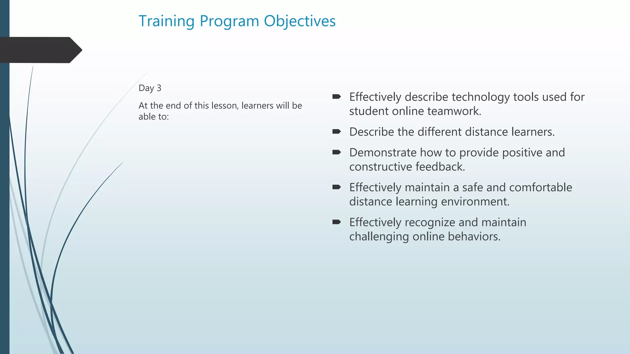 Training Program Objectives
 Effectively describe technology tools used for
student online teamwork.
 Describe the different distance learners.
 Demonstrate how to provide positive and
constructive feedback.
 Effectively maintain a safe and comfortable
distance learning environment.
 Effectively recognize and maintain
challenging online behaviors.
Day 3
At the end of this lesson, learners will be
able to:
 