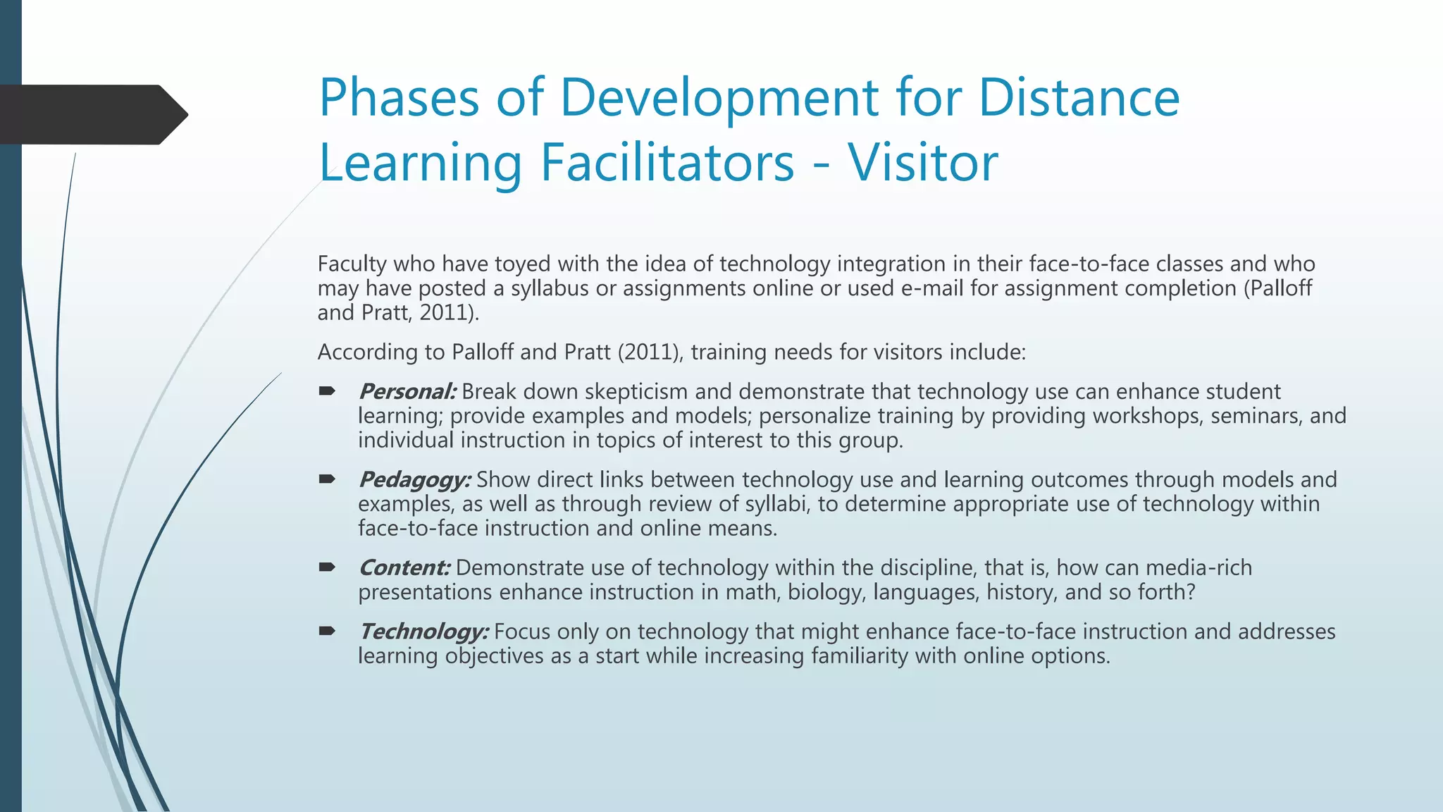 Phases of Development for Distance
Learning Facilitators - Visitor
Faculty who have toyed with the idea of technology integration in their face-to-face classes and who
may have posted a syllabus or assignments online or used e-mail for assignment completion (Palloff
and Pratt, 2011).
According to Palloff and Pratt (2011), training needs for visitors include:
 Personal: Break down skepticism and demonstrate that technology use can enhance student
learning; provide examples and models; personalize training by providing workshops, seminars, and
individual instruction in topics of interest to this group.
 Pedagogy: Show direct links between technology use and learning outcomes through models and
examples, as well as through review of syllabi, to determine appropriate use of technology within
face-to-face instruction and online means.
 Content: Demonstrate use of technology within the discipline, that is, how can media-rich
presentations enhance instruction in math, biology, languages, history, and so forth?
 Technology: Focus only on technology that might enhance face-to-face instruction and addresses
learning objectives as a start while increasing familiarity with online options.
 