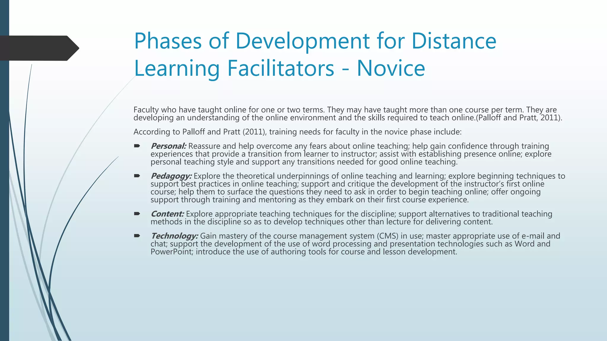 Phases of Development for Distance
Learning Facilitators - Novice
Faculty who have taught online for one or two terms. They may have taught more than one course per term. They are
developing an understanding of the online environment and the skills required to teach online.(Palloff and Pratt, 2011).
According to Palloff and Pratt (2011), training needs for faculty in the novice phase include:
 Personal: Reassure and help overcome any fears about online teaching; help gain confidence through training
experiences that provide a transition from learner to instructor; assist with establishing presence online; explore
personal teaching style and support any transitions needed for good online teaching.
 Pedagogy: Explore the theoretical underpinnings of online teaching and learning; explore beginning techniques to
support best practices in online teaching; support and critique the development of the instructor’s first online
course; help them to surface the questions they need to ask in order to begin teaching online; offer ongoing
support through training and mentoring as they embark on their first course experience.
 Content: Explore appropriate teaching techniques for the discipline; support alternatives to traditional teaching
methods in the discipline so as to develop techniques other than lecture for delivering content.
 Technology: Gain mastery of the course management system (CMS) in use; master appropriate use of e-mail and
chat; support the development of the use of word processing and presentation technologies such as Word and
PowerPoint; introduce the use of authoring tools for course and lesson development.
 