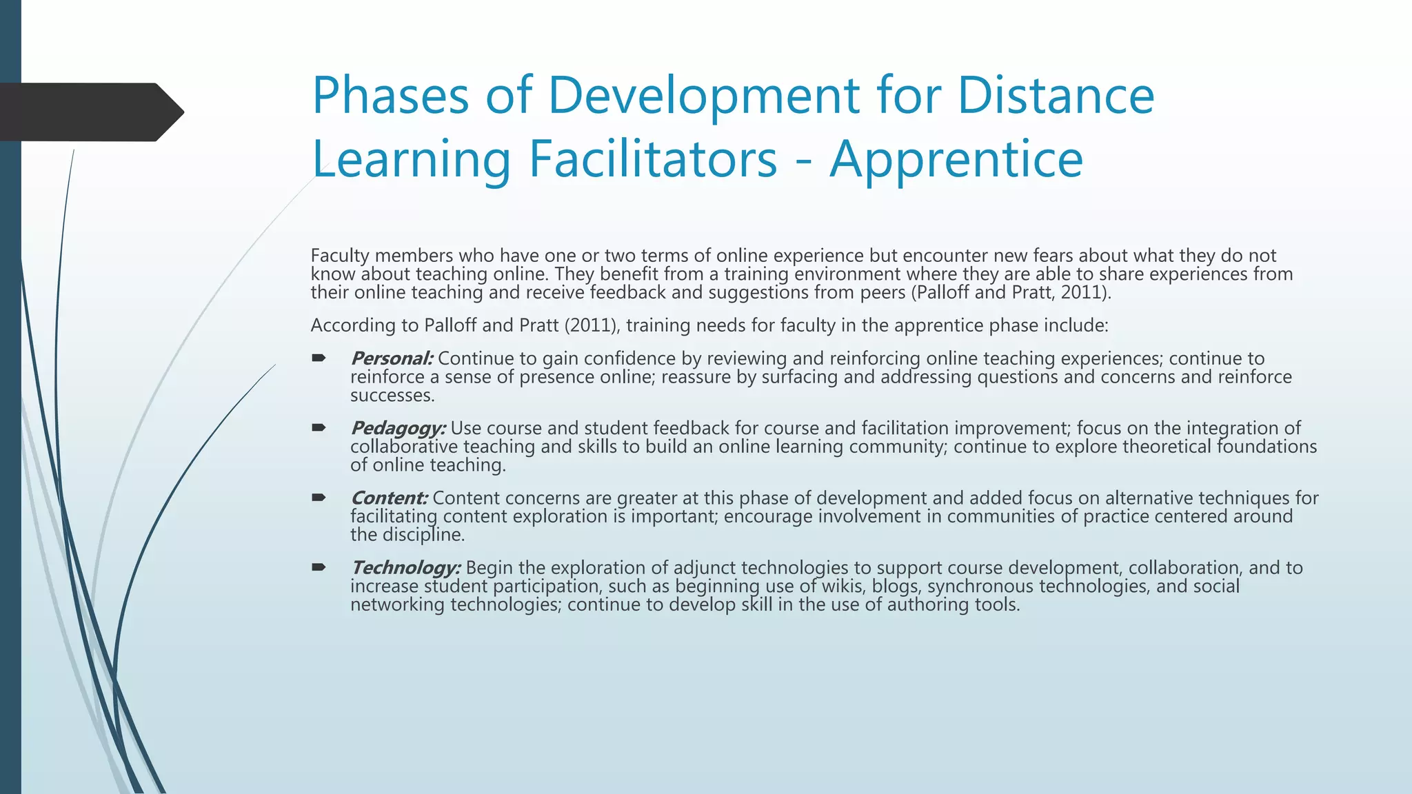 Phases of Development for Distance
Learning Facilitators - Apprentice
Faculty members who have one or two terms of online experience but encounter new fears about what they do not
know about teaching online. They benefit from a training environment where they are able to share experiences from
their online teaching and receive feedback and suggestions from peers (Palloff and Pratt, 2011).
According to Palloff and Pratt (2011), training needs for faculty in the apprentice phase include:
 Personal: Continue to gain confidence by reviewing and reinforcing online teaching experiences; continue to
reinforce a sense of presence online; reassure by surfacing and addressing questions and concerns and reinforce
successes.
 Pedagogy: Use course and student feedback for course and facilitation improvement; focus on the integration of
collaborative teaching and skills to build an online learning community; continue to explore theoretical foundations
of online teaching.
 Content: Content concerns are greater at this phase of development and added focus on alternative techniques for
facilitating content exploration is important; encourage involvement in communities of practice centered around
the discipline.
 Technology: Begin the exploration of adjunct technologies to support course development, collaboration, and to
increase student participation, such as beginning use of wikis, blogs, synchronous technologies, and social
networking technologies; continue to develop skill in the use of authoring tools.
 