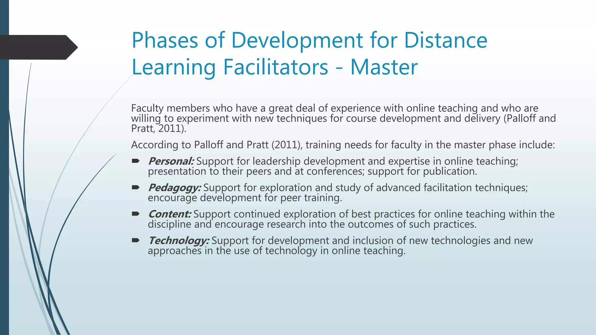 Phases of Development for Distance
Learning Facilitators - Master
Faculty members who have a great deal of experience with online teaching and who are
willing to experiment with new techniques for course development and delivery (Palloff and
Pratt, 2011).
According to Palloff and Pratt (2011), training needs for faculty in the master phase include:
 Personal: Support for leadership development and expertise in online teaching;
presentation to their peers and at conferences; support for publication.
 Pedagogy: Support for exploration and study of advanced facilitation techniques;
encourage development for peer training.
 Content: Support continued exploration of best practices for online teaching within the
discipline and encourage research into the outcomes of such practices.
 Technology: Support for development and inclusion of new technologies and new
approaches in the use of technology in online teaching.
 
