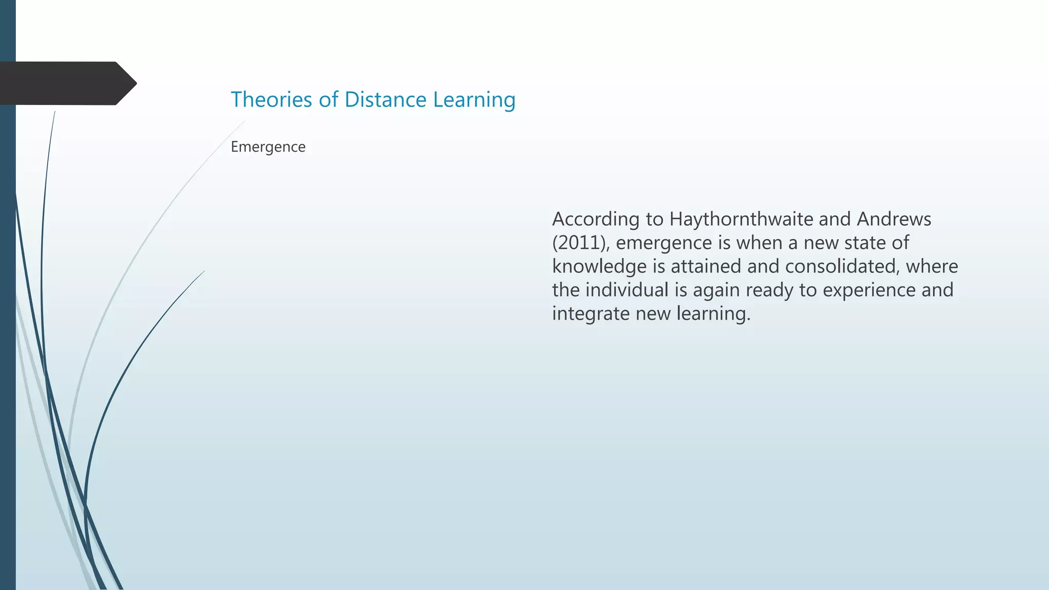 Theories of Distance Learning
According to Haythornthwaite and Andrews
(2011), emergence is when a new state of
knowledge is attained and consolidated, where
the individual is again ready to experience and
integrate new learning.
Emergence
 