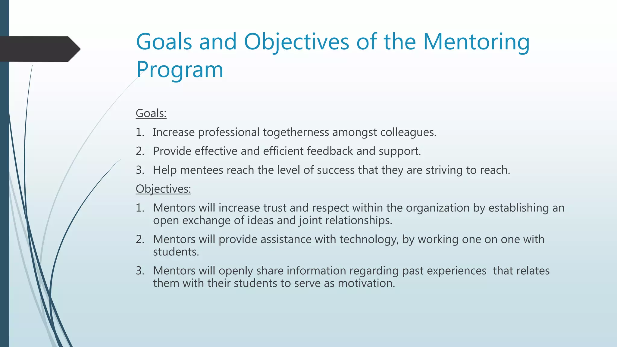 Goals and Objectives of the Mentoring
Program
Goals:
1. Increase professional togetherness amongst colleagues.
2. Provide effective and efficient feedback and support.
3. Help mentees reach the level of success that they are striving to reach.
Objectives:
1. Mentors will increase trust and respect within the organization by establishing an
open exchange of ideas and joint relationships.
2. Mentors will provide assistance with technology, by working one on one with
students.
3. Mentors will openly share information regarding past experiences that relates
them with their students to serve as motivation.
 