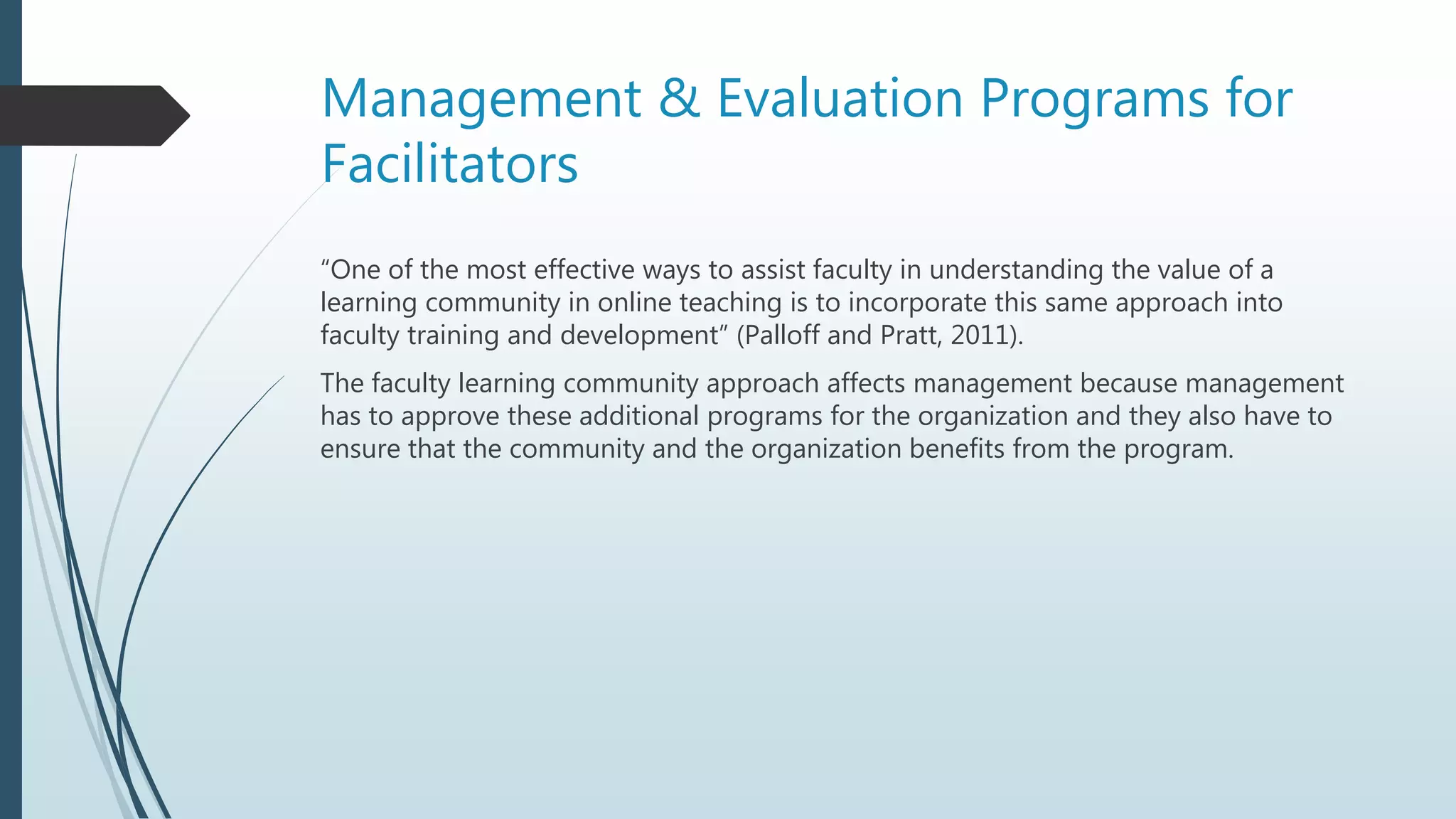 Management & Evaluation Programs for
Facilitators
“One of the most effective ways to assist faculty in understanding the value of a
learning community in online teaching is to incorporate this same approach into
faculty training and development” (Palloff and Pratt, 2011).
The faculty learning community approach affects management because management
has to approve these additional programs for the organization and they also have to
ensure that the community and the organization benefits from the program.
 