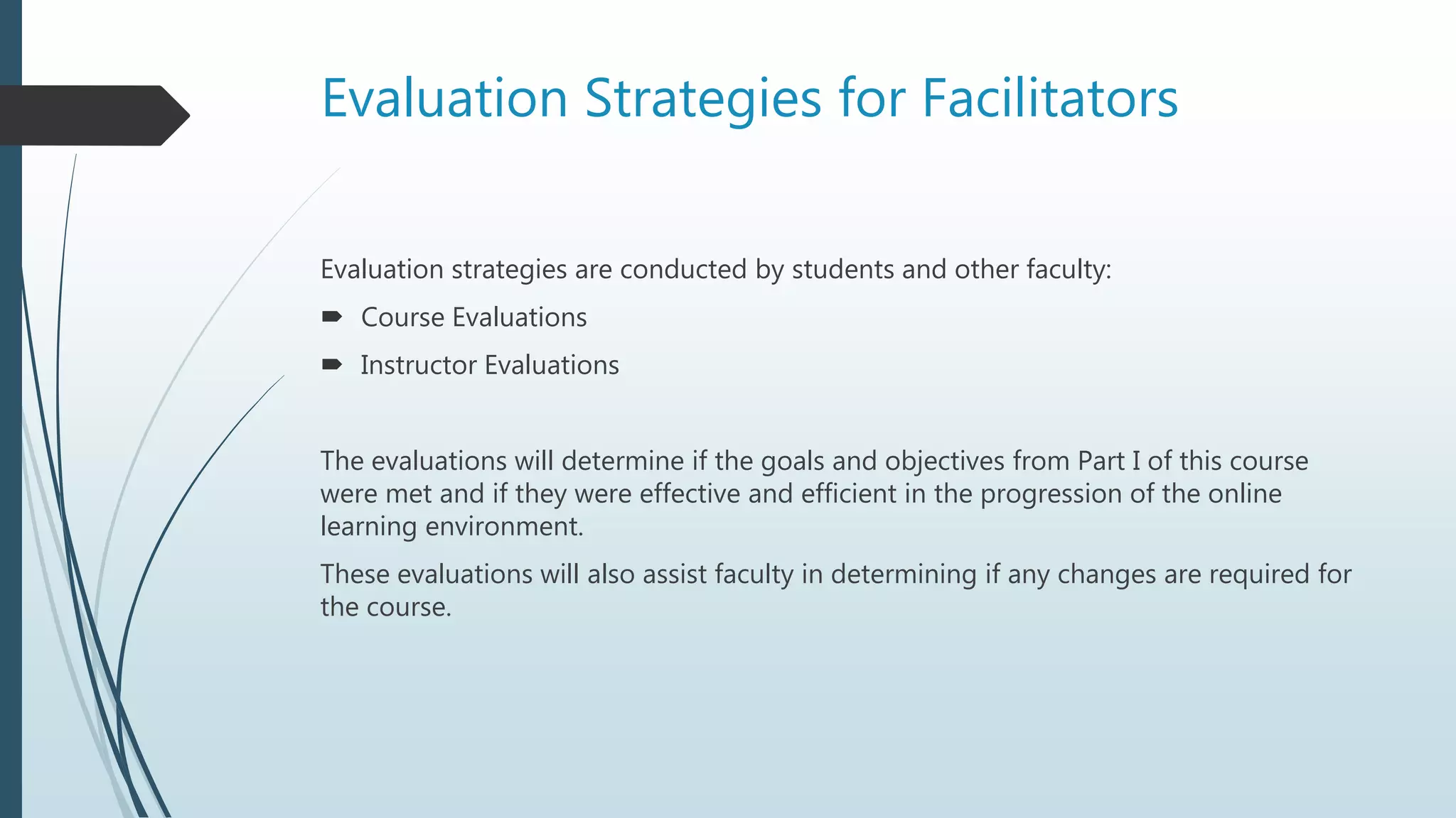Evaluation Strategies for Facilitators
Evaluation strategies are conducted by students and other faculty:
 Course Evaluations
 Instructor Evaluations
The evaluations will determine if the goals and objectives from Part I of this course
were met and if they were effective and efficient in the progression of the online
learning environment.
These evaluations will also assist faculty in determining if any changes are required for
the course.
 