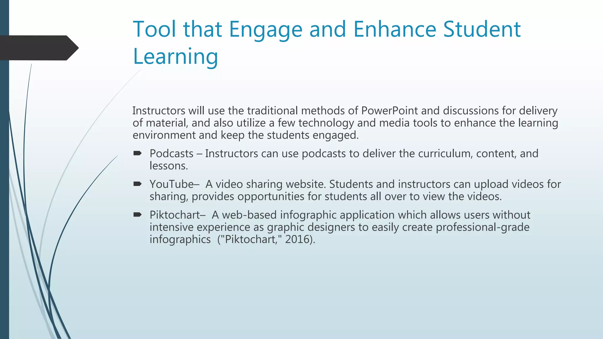 Tool that Engage and Enhance Student
Learning
Instructors will use the traditional methods of PowerPoint and discussions for delivery
of material, and also utilize a few technology and media tools to enhance the learning
environment and keep the students engaged.
 Podcasts – Instructors can use podcasts to deliver the curriculum, content, and
lessons.
 YouTube– A video sharing website. Students and instructors can upload videos for
sharing, provides opportunities for students all over to view the videos.
 Piktochart– A web-based infographic application which allows users without
intensive experience as graphic designers to easily create professional-grade
infographics ("Piktochart," 2016).
 