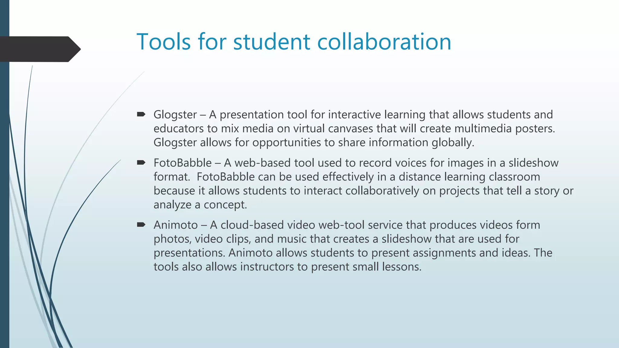 Tools for student collaboration
 Glogster – A presentation tool for interactive learning that allows students and
educators to mix media on virtual canvases that will create multimedia posters.
Glogster allows for opportunities to share information globally.
 FotoBabble – A web-based tool used to record voices for images in a slideshow
format. FotoBabble can be used effectively in a distance learning classroom
because it allows students to interact collaboratively on projects that tell a story or
analyze a concept.
 Animoto – A cloud-based video web-tool service that produces videos form
photos, video clips, and music that creates a slideshow that are used for
presentations. Animoto allows students to present assignments and ideas. The
tools also allows instructors to present small lessons.
 