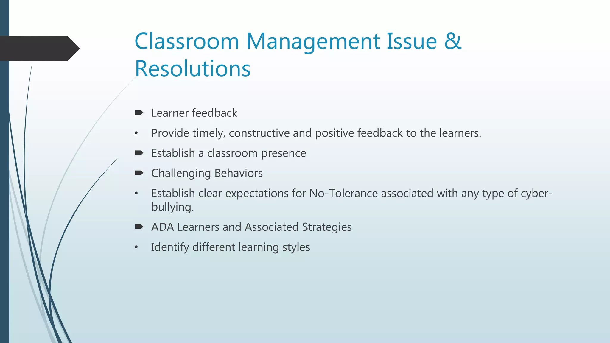 Classroom Management Issue &
Resolutions
 Learner feedback
• Provide timely, constructive and positive feedback to the learners.
 Establish a classroom presence
 Challenging Behaviors
• Establish clear expectations for No-Tolerance associated with any type of cyber-
bullying.
 ADA Learners and Associated Strategies
• Identify different learning styles
 