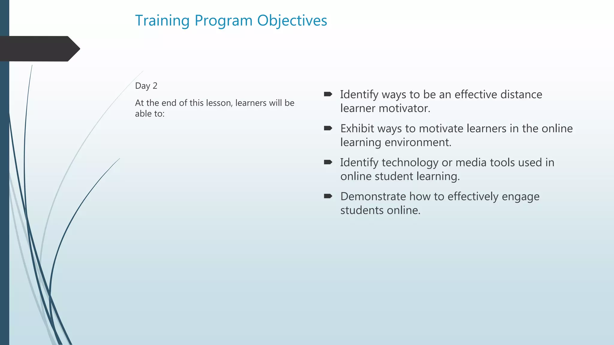 Training Program Objectives
 Identify ways to be an effective distance
learner motivator.
 Exhibit ways to motivate learners in the online
learning environment.
 Identify technology or media tools used in
online student learning.
 Demonstrate how to effectively engage
students online.
Day 2
At the end of this lesson, learners will be
able to:
 