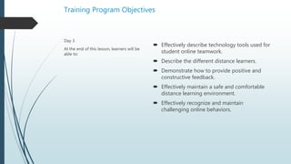 Training Program Objectives
 Effectively describe technology tools used for
student online teamwork.
 Describe the different distance learners.
 Demonstrate how to provide positive and
constructive feedback.
 Effectively maintain a safe and comfortable
distance learning environment.
 Effectively recognize and maintain
challenging online behaviors.
Day 3
At the end of this lesson, learners will be
able to:
 