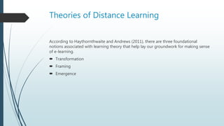 Theories of Distance Learning
According to Haythornthwaite and Andrews (2011), there are three foundational
notions associated with learning theory that help lay our groundwork for making sense
of e-learning.
 Transformation
 Framing
 Emergence
 